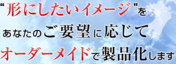 “形にしたいイメージ”をあなたのご要望に応じてオーダーメイドで製品化します