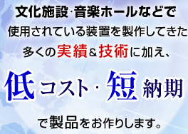 文化施設・音楽ホールなどで使用されている装置を製作してきた多くの実績＆技術に加え、低コスト短納期で製品をお作りします。