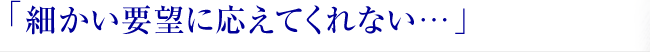 「細かい要望に応えてくれない… 」
