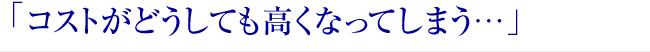 「コストがどうしても高くなってしまう…」 