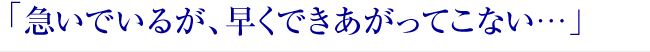 「急いでいるが、早くできあがってこない…」