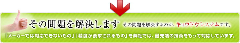 その問題を解決します その問題を解決するのが、キョウドウシステムです。 「メーカーでは対応できないもの」「精度が要求されるもの」を弊社では、最先端の技術をもって対応しています。