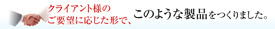 クライアント様のご要望に応じた形で、このような製品をつくりました。